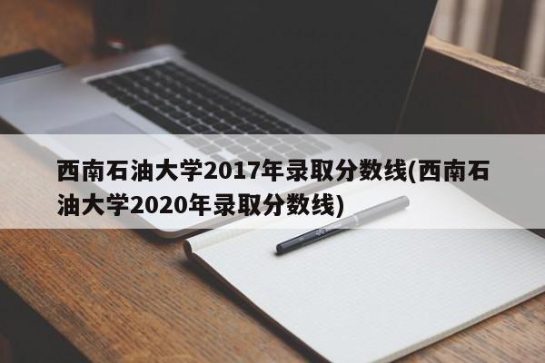 西南石油大学2017年录取分数线(西南石油大学2020年录取分数线)