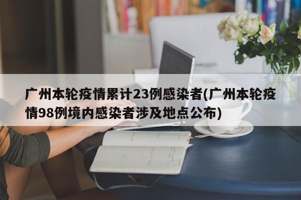 广州本轮疫情累计23例感染者(广州本轮疫情98例境内感染者涉及地点公布)