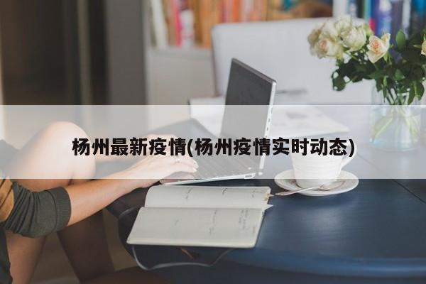 杨州最新疫情(杨州疫情实时动态)