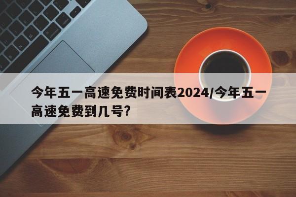 今年五一高速免费时间表2024/今年五一高速免费到几号?