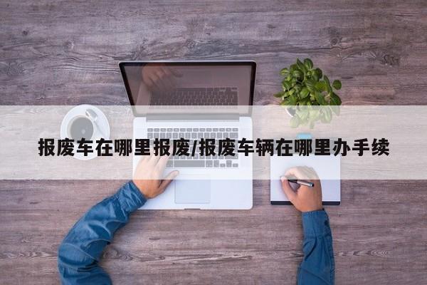 报废车在哪里报废/报废车辆在哪里办手续