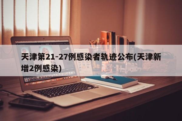 天津第21-27例感染者轨迹公布(天津新增2例感染)