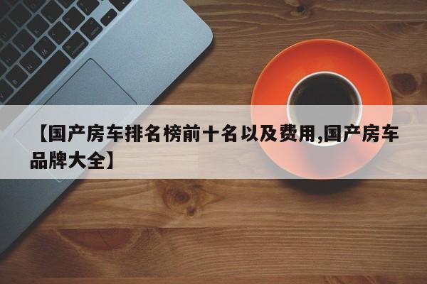 【国产房车排名榜前十名以及费用,国产房车品牌大全】