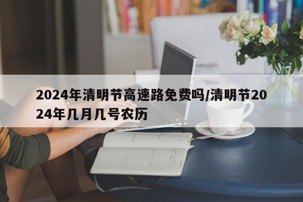 2024年清明节高速路免费吗/清明节2024年几月几号农历