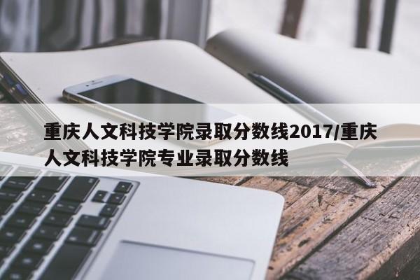 重庆人文科技学院录取分数线2017/重庆人文科技学院专业录取分数线