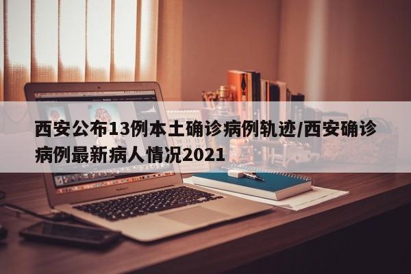 西安公布13例本土确诊病例轨迹/西安确诊病例最新病人情况2021
