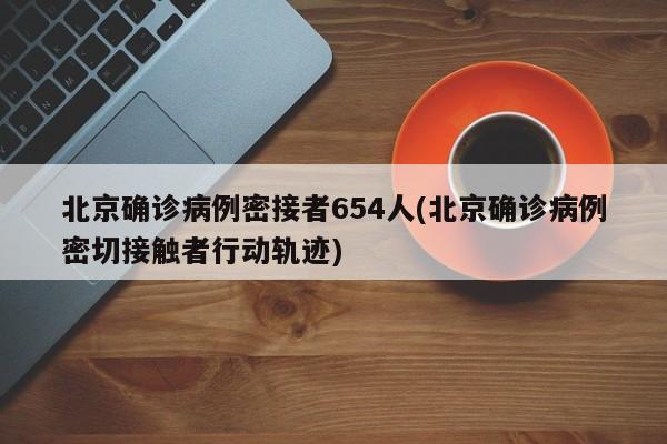 北京确诊病例密接者654人(北京确诊病例密切接触者行动轨迹)