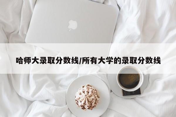 哈师大录取分数线/所有大学的录取分数线