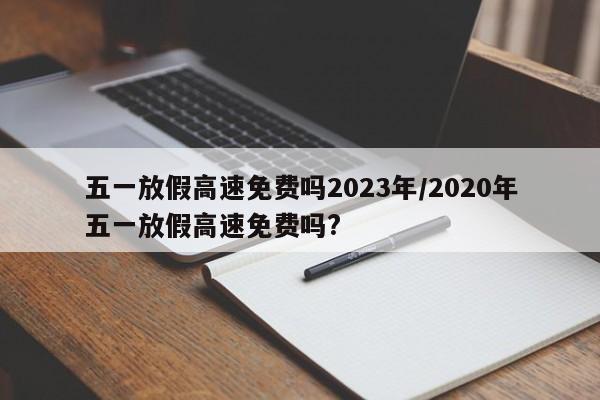 五一放假高速免费吗2023年/2020年五一放假高速免费吗?
