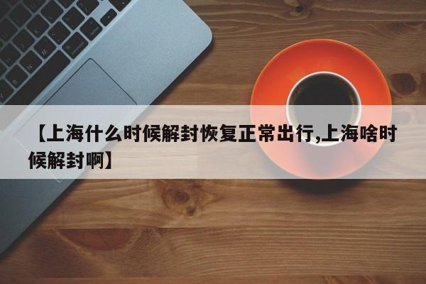 【上海什么时候解封恢复正常出行,上海啥时候解封啊】