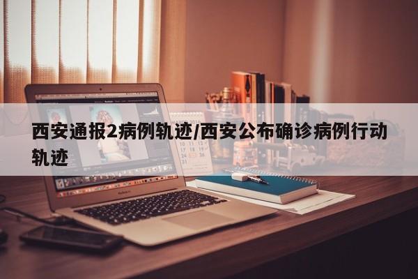 西安通报2病例轨迹/西安公布确诊病例行动轨迹