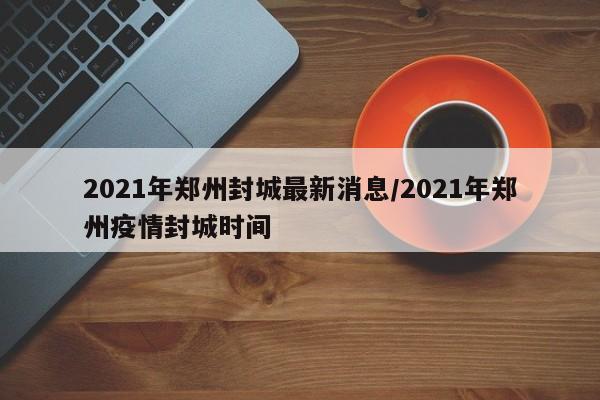2021年郑州封城最新消息/2021年郑州疫情封城时间