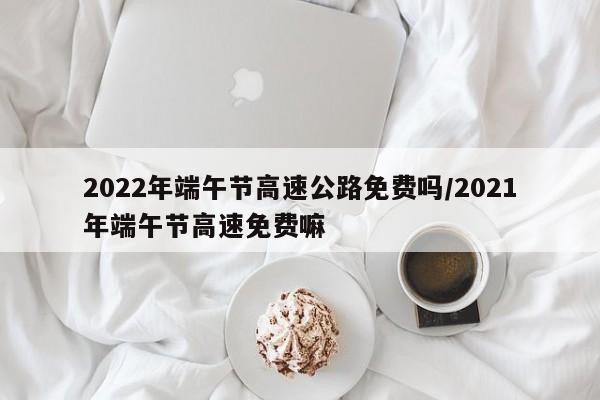 2022年端午节高速公路免费吗/2021年端午节高速免费嘛