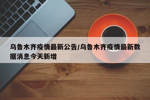 乌鲁木齐疫情最新公告/乌鲁木齐疫情最新数据消息今天新增