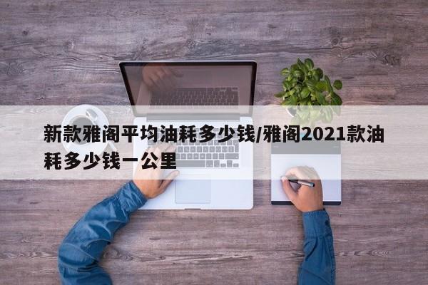 新款雅阁平均油耗多少钱/雅阁2021款油耗多少钱一公里