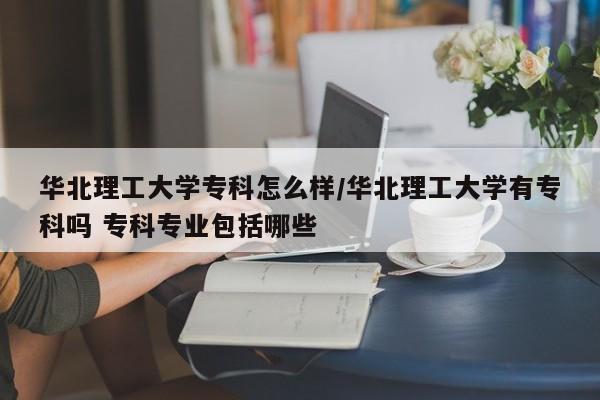 华北理工大学专科怎么样/华北理工大学有专科吗 专科专业包括哪些