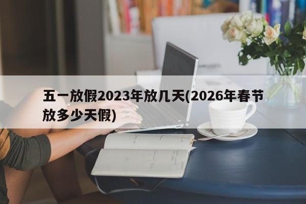 五一放假2023年放几天(2026年春节放多少天假)