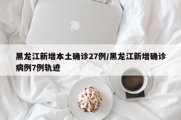 黑龙江新增本土确诊27例/黑龙江新增确诊病例7例轨迹