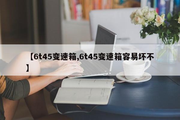 【6t45变速箱,6t45变速箱容易坏不】