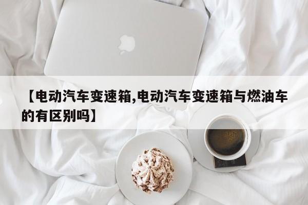 【电动汽车变速箱,电动汽车变速箱与燃油车的有区别吗】