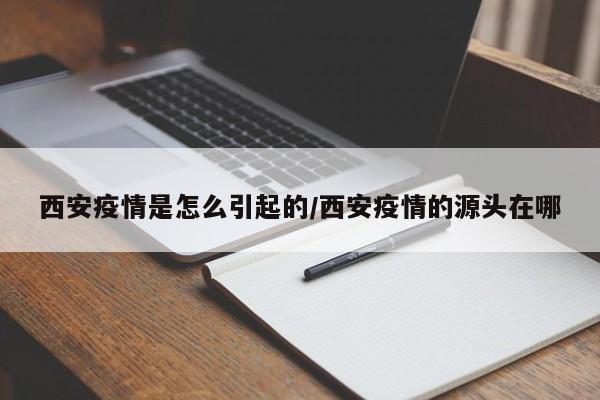 西安疫情是怎么引起的/西安疫情的源头在哪