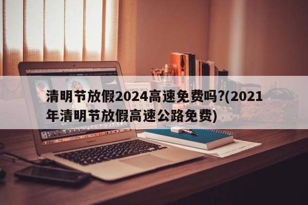 清明节放假2024高速免费吗?(2021年清明节放假高速公路免费)